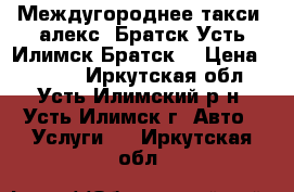 Междугороднее такси “алекс“ Братск-Усть-Илимск-Братск  › Цена ­ 4 500 - Иркутская обл., Усть-Илимский р-н, Усть-Илимск г. Авто » Услуги   . Иркутская обл.